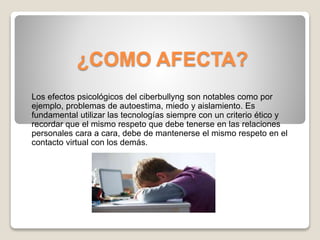 ¿COMO AFECTA?
Los efectos psicológicos del ciberbullyng son notables como por
ejemplo, problemas de autoestima, miedo y aislamiento. Es
fundamental utilizar las tecnologías siempre con un criterio ético y
recordar que el mismo respeto que debe tenerse en las relaciones
personales cara a cara, debe de mantenerse el mismo respeto en el
contacto virtual con los demás.
 