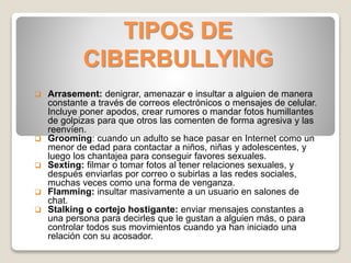 TIPOS DE
CIBERBULLYING
 Arrasement: denigrar, amenazar e insultar a alguien de manera
constante a través de correos electrónicos o mensajes de celular.
Incluye poner apodos, crear rumores o mandar fotos humillantes
de golpizas para que otros las comenten de forma agresiva y las
reenvíen.
 Grooming: cuando un adulto se hace pasar en Internet como un
menor de edad para contactar a niños, niñas y adolescentes, y
luego los chantajea para conseguir favores sexuales.
 Sexting: filmar o tomar fotos al tener relaciones sexuales, y
después enviarlas por correo o subirlas a las redes sociales,
muchas veces como una forma de venganza.
 Flamming: insultar masivamente a un usuario en salones de
chat.
 Stalking o cortejo hostigante: enviar mensajes constantes a
una persona para decirles que le gustan a alguien más, o para
controlar todos sus movimientos cuando ya han iniciado una
relación con su acosador.
 