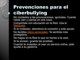 Prevenciones para el
ciberbullying
No contestes a las provocaciones, ignóralas. Cuenta
hasta cien y piensa en otra cosa.
Compórtate con educación en la Red. Usa la
Netiqueta.
Si te molestan, abandona la conexión y pide ayuda.
No facilites datos personales. Te sentirás más
protegido/a.
No hagas en la Red lo que no harías a la cara.
Si te acosan, guarda las pruebas.
Cuando te molesten al usar un servicio online, pide
ayuda a su gestor/a.
 
