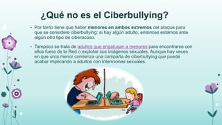 ¿Qué no es el Ciberbullying?
• Por tanto tiene que haber menores en ambos extremos del ataque para
que se considere ciberbullying: si hay algún adulto, entonces estamos ante
algún otro tipo de ciberacoso.
• Tampoco se trata de adultos que engatusan a menores para encontrarse con
ellos fuera de la Red o explotar sus imágenes sexuales. Aunque hay veces
en que un/a menor comienza una campaña de ciberbullying que puede
acabar implicando a adultos con intenciones sexuales.
 
