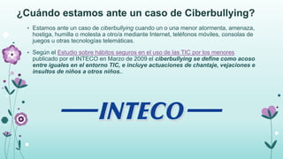 ¿Cuándo estamos ante un caso de Ciberbullying?
• Estamos ante un caso de ciberbullying cuando un o una menor atormenta, amenaza,
hostiga, humilla o molesta a otro/a mediante Internet, teléfonos móviles, consolas de
juegos u otras tecnologías telemáticas.
• Según el Estudio sobre hábitos seguros en el uso de las TIC por los menores
publicado por el INTECO en Marzo de 2009 el ciberbullying se define como acoso
entre iguales en el entorno TIC, e incluye actuaciones de chantaje, vejaciones e
insultos de niños a otros niños..
 