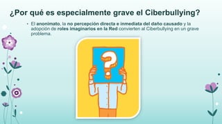 ¿Por qué es especialmente grave el Ciberbullying?
• El anonimato, la no percepción directa e inmediata del daño causado y la
adopción de roles imaginarios en la Red convierten al Ciberbullying en un grave
problema.
 