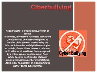 Cyberbullying" is when a child, preteen or
                      teen is
tormented, threatened, harassed, humiliated
    , embarrassed or otherwise targeted by
    another child, preteen or teen using the
 Internet, interactive and digital technologies
  or mobile phones. It has to have a minor on
  both sides, or at least have been instigated
    by a minor against another minor. Once
     adults become involved, it is plain and
  simple cyber-harassment or cyberstalking.
  Adult cyber-harassment or cyberstalking is
          NEVER called cyberbullying.
 