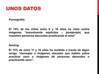 UNOS DATOS

Pornografía:


El 14% de los niños entre 9 y 16 años ha visto online
imágenes “sexualmente explícitas – porejemplo, que
muestren personas desnudas practicando el sexo”


Sexting
El 15% de entre 11 y 16 años ha recibido a través de algún
amigo “mensajes o imágenes sexuales que hablen sobre
practicar sexo o imágenes de personas desnudas o
practicando sexo”,
 