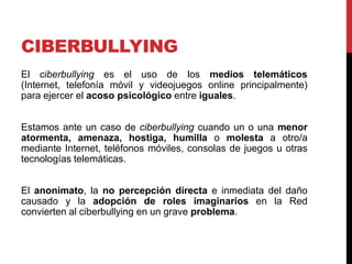 CIBERBULLYING
El ciberbullying es el uso de los medios telemáticos
(Internet, telefonía móvil y videojuegos online principalmente)
para ejercer el acoso psicológico entre iguales.


Estamos ante un caso de ciberbullying cuando un o una menor
atormenta, amenaza, hostiga, humilla o molesta a otro/a
mediante Internet, teléfonos móviles, consolas de juegos u otras
tecnologías telemáticas.


El anonimato, la no percepción directa e inmediata del daño
causado y la adopción de roles imaginarios en la Red
convierten al ciberbullying en un grave problema.
 