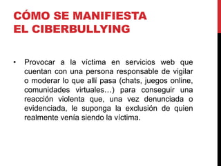 CÓMO SE MANIFIESTA
EL CIBERBULLYING

•   Provocar a la víctima en servicios web que
    cuentan con una persona responsable de vigilar
    o moderar lo que allí pasa (chats, juegos online,
    comunidades virtuales…) para conseguir una
    reacción violenta que, una vez denunciada o
    evidenciada, le suponga la exclusión de quien
    realmente venía siendo la víctima.
 