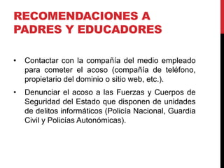 RECOMENDACIONES A
PADRES Y EDUCADORES

•   Contactar con la compañía del medio empleado
    para cometer el acoso (compañía de teléfono,
    propietario del dominio o sitio web, etc.).
•   Denunciar el acoso a las Fuerzas y Cuerpos de
    Seguridad del Estado que disponen de unidades
    de delitos informáticos (Policía Nacional, Guardia
    Civil y Policías Autonómicas).
 