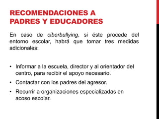 RECOMENDACIONES A
PADRES Y EDUCADORES
En caso de ciberbullying, si éste procede del
entorno escolar, habrá que tomar tres medidas
adicionales:


• Informar a la escuela, director y al orientador del
  centro, para recibir el apoyo necesario.
• Contactar con los padres del agresor.
• Recurrir a organizaciones especializadas en
  acoso escolar.
 