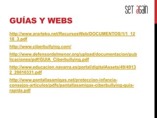 GUÍAS Y WEBS
http://www.ararteko.net/RecursosWeb/DOCUMENTOS/1/1_12
18_3.pdf
http://www.ciberbullying.com/
http://www.defensordelmenor.org/upload/documentacion/pub
licaciones/pdf/GUIA_Ciberbullying.pdf
http://www.educacion.navarra.es/portal/digitalAssets/49/4913
2_20010331.pdf
http://www.pantallasamigas.net/proteccion-infancia-
consejos-articulos/pdfs/pantallasamigas-ciberbullying-guia-
rapida.pdf
 