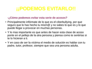 ¡¡PODEMOS EVITARLO!!
-¿Cómo podemos evitar esta serie de acosos?
●
Principalmente infórmate de lo que es el ciberbullying, por que
seguro que lo has hecho tu mism@ y no sabes lo que es y lo que
puede llegar a provocar en muchas personas.
●
Y lo mas importante es que antes de hacer esta clase de acoso
ponte en el pellejo de la otra persona y piensa como te sentirías si
te lo hicieran a ti.
● Y en caso de ser la víctima el medio de solución es hablar con tu
padre, tutor, profesor, siempre que sea una persona adulta.
 