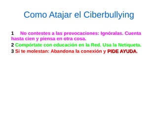 Como Atajar el Ciberbullying
1 No contestes a las provocaciones: Ignóralas. Cuenta
hasta cien y piensa en otra cosa.
2 Compórtate con educación en la Red. Usa la Netiqueta.
3 Si te molestan: Abandona la conexión y PIDE AYUDAPIDE AYUDA.
 