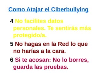 Como Atajar el Ciberbullying
4 No facilites datos
personales. Te sentirás más
protegido/a.
5 No hagas en la Red lo que
no harías a la cara.
6 Si te acosan: No lo borres,
guarda las pruebas.
 