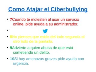 Como Atajar el Ciberbullying
●
7Cuando te molesten al usar un servicio
online, pide ayuda a su administrador.
●
●
8No pienses que estás del todo seguro/a al
otro lado de la pantalla.
●
9Advierte a quien abusa de que está
cometiendo un delito.
●
10Si hay amenazas graves pide ayuda con
urgencia.
 
