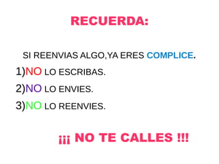 RECUERDA:
SI REENVIAS ALGO,YA ERES COMPLICE.
1)NO LO ESCRIBAS.
2)NO LO ENVIES.
3)NO LO REENVIES.
¡¡¡ NO TE CALLES !!!
 