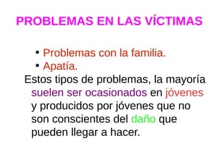 PROBLEMAS EN LAS VÍCTIMAS

Problemas con la familia.

Apatía.
Estos tipos de problemas, la mayoría
suelen ser ocasionados en jóvenes
y producidos por jóvenes que no
son conscientes del daño que
pueden llegar a hacer.
 