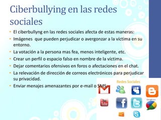 Ciberbullying en las redes
sociales
• El ciberbullyng en las redes sociales afecta de estas maneras:
• Imágenes que pueden perjudicar o avergonzar a la víctima en su
entorno.
• La votación a la persona mas fea, menos inteligente, etc.
• Crear un perfil o espacio falso en nombre de la víctima.
• Dejar comentarios ofensivos en foros o afectaciones en el chat.
• La relevación de dirección de correos electrónicos para perjudicar
su privacidad.
• Enviar menajes amenazantes por e-mail o SMS.
 
