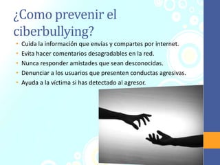 ¿Como prevenir el
ciberbullying?
• Cuida la información que envías y compartes por internet.
• Evita hacer comentarios desagradables en la red.
• Nunca responder amistades que sean desconocidas.
• Denunciar a los usuarios que presenten conductas agresivas.
• Ayuda a la víctima si has detectado al agresor.
 