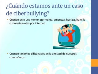¿Cuándo estamos ante un caso
de ciberbullying?
• Cuando un o una menor atormenta, amenaza, hostiga, humilla
o molesta a otro por internet .
• Cuando tenemos dificultades en la amistad de nuestros
compañeros.
 