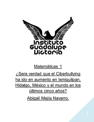 1
Matemáticas 1
¿Sera verdad que el Ciberbullying
ha ido en aumento en Ixmiquilpan,
Hidalgo, México y el mundo en los
últimos cinco años?
Abigail Mejía Navarro.
 