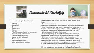 Consecuencias del Ciberbullying
Las personas agredidas sufren:
* Estrés
* Ansiedad
* Ira
* Impotencia
* Fatiga
* Pérdida de confianza en sí mismos
* Perdida de la autoestima
* Se sienten humillados
* Temor a salir a la calle
* Insomnio
* Estados depresivos
* Bajo rendimiento escolar
Las personas que han sufrido este tipo de acoso, a largo plazo
tienen:
* Secuelas emocionales
*Cambios de personalidad característicos del estrés postraumático
( Como el ciberbullying se produce a una edad muy temprana, los
síntomas postraumáticos que perduran a lo largo del tiempo, pueden
confundirse con rasgos de personalidad reales de la víctima)
* Dificultades a la hora de relacionarse
* Mucho tiempo después de la situación de acoso, se sienten
abandonados, solos, exiliados de la sociedad y sin protección.
* Si han vistos incapaces de combatir, por ello se sienten
perdedores y pierden la autoestima y confianza en si mismos. Se
vuelven hostiles, suspicaces, nerviosos, pierden la sensación de
control, se sienten incapaces de escapar, su sistema de autodefensa
se siente sobrepasado y sufren desesperanza aprendida.
*En los casos mas extremos se ha llegado al suicidio.
 