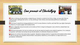 Como prevenir el Ciberbullying
Cuida la información que envías y compartes por internet a través de los foros, blogs, correos electrónicos;
redes sociales, mensajes de texto o en las charlas por msm. Estas conversaciones podrían ser usadas para
perjudicarte.
Evita hacer comentarios desagradables en la red. Si eres ofensivo o burlón, será más fácil que algún cibernauta
te observe y te quiera pagar de la misma forma.
Nunca respondas una provocación con la misma actitud, lo mejor es bloquear a ese contacto y desestimar sus
tontos comentarios.
Informa al proveedor del servicio online que uno de sus usuarios muestra una conducta agresiva. Si la conducta
del agresor contradice las normas de uso de este medio, el contenido ofensivo se retirará.
Ayuda a la víctima si has detectado al agresor. Quizás no desees mostrar tu posición en los medios online donde
el niño es atacado, pero puedes comunicárselo a sus padres, maestros y otros adultos. Lo importante es no
permanecer indiferente.
 