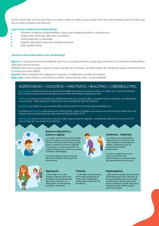 Te das cuenta que una vez que envías una foto o vídeo no sabes lo que pueda hacer con ella la persona que lo recibió; por
ello, es mejor prevenir que lamentar.
¿Qué hechos evidencian el ciberbullying?
Distribuir imágenes comprome�das o datos que pueden perjudicar a otra persona.
U�lizar si�os web para ridiculizar a la víc�ma.
Robar/suplantar su iden�dad.
Engañar haciéndose pasar por persona conocida.
Crear perﬁles falsos.
¿Quiénes están involucrados en el ciberbullying?
Agresor: es una persona con necesidad de dominar, no le gusta estudiar, posee baja tolerancia a la frustración y �ene diﬁcul-
tades para asumir normas.
Víc�ma: �ene pocos amigos, posee un bajo concepto de sí mismos, con diﬁcultades de interacción social, normalmente ya
es víc�ma de acoso oﬄine.
Seguidor: �ene necesidad de integrase en el grupo, es indiferente con falta de empa�a.
Espectador: �ene miedo a conver�rse en víc�ma, posee falta de valor y responsabilidad.
 