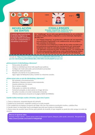 Observa el siguiente video:
Pantallas Amigas (2014). ¿Cómo actuar ante el ciberacoso? Ignora, bloquea, pide ayuda y denuncia. Recuperado de
h�ps://www.youtube.com/watch?v=tVAjiyNzYq0
¿Cómo prevenir el ciberbullying y ciberacoso?
Piensa antes de publicar.
Valora la visibilidad que �ene todo aquello que publicas.
Conﬁgura de modo adecuado y personalizada la privacidad.
No facilites datos personales.
Respete a los demás en tus publicaciones.
Sigue reglas de Ne�queta.Cuida y mantén tus relaciones sociales.
¿Cómo actuar ante un acto de ciberbullying y ciberacoso?
No contestes a las provocaciones.
Abandona o bloquea a quien te está molestando.
Guarda evidencias si te acosan.
No te sientas culpable.
Pide ayuda a un adulto de conﬁanza.
Fomenta la empa�a; es decir ponte en el lugar del otro.
No calles ni ocultes si te están molestando o hiriendo.
Informa o denuncia la situación en la página SISEVE del MINEDU.
Cuando recibas mensajes crueles o hirientes, sigue estos 5 pasos:
1. Toma un descanso: responde después de calmarte
2. Gobierna tus emociones: responde cuando ya no estés enojado
3. Ten cuidado de no empezar una guerra de fuego: ello trae más violencia resultando insultos y palabras feas
4. Decide reducir la intensidad: busca estrategias que evite que la pelea se intensiﬁque
5. Busca áreas de acuerdo: busca formas para ponerte de acuerdo, di que respetas su punto de vista aunque no estés de
acuerdo.
Tomado de: h�ps://www.scolar�c.com/documents/58916025/58916347/M1_Ti-
pos+de+ciberbullying.pdf/b330fa0b-885a-4959-8991-0c5e95a46d4f?version=1.0
 