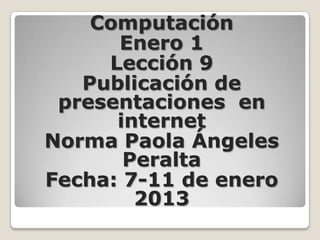 Computación
      Enero 1
     Lección 9
   Publicación de
 presentaciones en
      internet
Norma Paola Ángeles
       Peralta
Fecha: 7-11 de enero
        2013
 