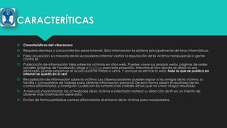 CARACTERÍTICAS


Características del ciberacoso



Requiere destreza y conocimientos sobre Internet. Esta información la obtiene principalmente de foros informáticos.



Falsa acusación: La mayoría de los acosadores intentan dañar la reputación de la víctima manipulando a gente
contra él.



Publicación de información falsa sobre las víctimas en sitios web. Pueden crear sus propias webs, páginas de redes
sociales (páginas de Facebook), blogs o fotologs para este propósito. Mientras el foro donde se aloja no sea
eliminado, puede perpetuar el acoso durante meses o años. Y aunque se elimine la web, todo lo que se publica en
Internet se queda en la red.



Recopilación de información sobre la víctima: Los ciberacosadores pueden espiar a los amigos de la víctima, su
familia y compañeros de trabajo para obtener información personal. De esta forma saben el resultado de los
correos difamatorios, y averiguan cuales son los rumores más creíbles de los que no crean ningún resultado.



A menudo monitorizarán las actividades de la víctima e intentarán rastrear su dirección de IP en un intento de
obtener más información sobre ésta.



Envían de forma periódica correos difamatorios al entorno de la víctima para manipularlos.

 
