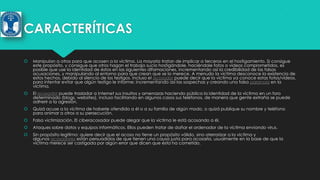 CARACTERÍTICAS


Manipulan a otros para que acosen a la víctima. La mayoría tratan de implicar a terceros en el hostigamiento. Si consigue
este propósito, y consigue que otros hagan el trabajo sucio hostigándole, haciéndole fotos o vídeos comprometidos, es
posible que use la identidad de éstos en las siguientes difamaciones, incrementando así la credibilidad de las falsas
acusaciones, y manipulando al entorno para que crean que se lo merece. A menudo la víctima desconoce la existencia de
estos hechos, debido al silencio de los testigos. Incluso el acosador puede decir que la víctima ya conoce estas fotos/vídeos,
para intentar evitar que algún testigo le informe; incrementando así las sospechas y creando una falsa paranoia en la
víctima.



El acosador puede trasladar a Internet sus insultos y amenazas haciendo pública la identidad de la víctima en un foro
determinado (blogs, websites), incluso facilitando en algunos casos sus teléfonos, de manera que gente extraña se puede
adherir a la agresión.



Quizá acuse a la víctima de haberle ofendido a él o a su familia de algún modo, o quizá publique su nombre y teléfono
para animar a otros a su persecución.



Falsa victimización. El ciberacosador puede alegar que la víctima le está acosando a él.



Ataques sobre datos y equipos informáticos. Ellos pueden tratar de dañar el ordenador de la víctima enviando virus.



Sin propósito legitimo: quiere decir que el acoso no tiene un propósito válido, sino aterrorizar a la víctima y
algunos acosadores están persuadidos de que tienen una causa justa para acosarla, usualmente en la base de que la
víctima merece ser castigada por algún error que dicen que ésta ha cometido.

 