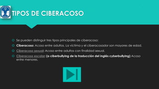 TIPOS DE CIBERACOSO

 Se pueden distinguir tres tipos principales de ciberacoso:
 Ciberacoso: Acoso entre adultos. La víctima y el ciberacosador son mayores de edad.
 Ciberacoso sexual: Acoso entre adultos con finalidad sexual.
 Ciberacoso escolar: (o ciberbullying de la traducción del inglés cyberbullying) Acoso
entre menores.

 
