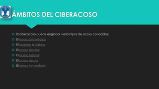 ÁMBITOS DEL CIBERACOSO
 El ciberacoso puede englobar varios tipos de acoso conocidos:
 El acoso psicológico

 El acecho o stalking
 El acoso escolar
 El acoso laboral
 El acoso sexual
 El acoso inmobiliario

 