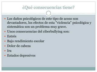 ¿Qué consecuencias tiene?
 Los daños psicológicos de este tipo de acoso son








devastadores, los efectos de esta "violencia" psicológica y
sistemática son un problema muy grave.
Unos consecuencias del ciberbullying son:
Estrés
Bajo rendimiento escolar
Dolor de cabeza
Ira
Estados depresivos

 