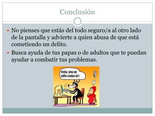Conclusión
 No pienses que estás del todo seguro/a al otro lado

de la pantalla y advierte a quien abusa de que está
cometiendo un delito.
 Busca ayuda de tus papas o de adultos que te puedan
ayudar a combatir tus problemas.

 
