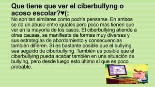 Que tiene que ver el ciberbullyng o
acoso escolar?♥(:
No son tan similares como podría pensarse. En ambos
se da un abuso entre iguales pero poco más tienen que
ver en la mayoría de los casos. El ciberbullying atiende a
otras causas, se manifiesta de formas muy diversas y
sus estrategias de abordamiento y consecuencias
también difieren. Sí es bastante posible que el bullying
sea seguido de ciberbullying. También es posible que el
ciberbullying pueda acabar también en una situación de
bullying, pero desde luego esto último sí que es poco
probable.

 
