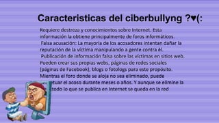 Caracteristicas del ciberbullyng ?♥(:
Requiere destreza y conocimientos sobre Internet. Esta
información la obtiene principalmente de foros informáticos.
Falsa acusación: La mayoría de los acosadores intentan dañar la
reputación de la víctima manipulando a gente contra él.
Publicación de información falsa sobre las víctimas en sitios web.
Pueden crear sus propias webs, páginas de redes sociales
(páginas de Facebook), blogs o fotologs para este propósito.
Mientras el foro donde se aloja no sea eliminado, puede
perpetuar el acoso durante meses o años. Y aunque se elimine la
web, todo lo que se publica en Internet se queda en la red

 