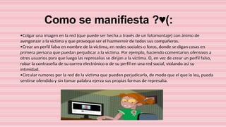 Como se manifiesta ?♥(:
•Colgar una imagen en la red (que puede ser hecha a través de un fotomontaje) con ánimo de
avergonzar a la víctima y que provoque ser el hazmerreír de todos sus compañeros.
•Crear un perfil falso en nombre de la víctima, en redes sociales o foros, donde se digan cosas en
primera persona que puedan perjudicar a la víctima. Por ejemplo, haciendo comentarios ofensivos a
otros usuarios para que luego las represalias se dirijan a la víctima. O, en vez de crear un perfil falso,
robar la contraseña de su correo electrónico o de su perfil en una red social, violando así su
intimidad.
•Circular rumores por la red de la víctima que puedan perjudicarla, de modo que el que lo lea, pueda
sentirse ofendido y sin tomar palabra ejerza sus propias formas de represalia.

 