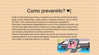 Como prevenirlo? ♥(:
Cuida la información que envías y compartes por internet a través de los foros,
blogs, correos electrónicos; redes sociales, mensajes de texto o en las charlas
por msm. Estas conversaciones podrían ser usadas para perjudicarte
Evita hacer comentarios desagradables en la red. Si eres ofensivo o burlón, será
más fácil que algún cibernauta te observe y te quiera pagar de la misma forma.
Nunca respondas una provocación con la misma actitud, lo mejor es bloquear a
ese contacto y desestimar sus tontos comentarios.
Informa al proveedor del servicio online que uno de sus usuarios muestra una
conducta agresiva. Si la conducta del agresor contradice las normas de uso de
este medio, el contenido ofensivo se retirará

 