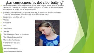 ¿Las consecuencias del ciberbullyng?
 La crueldad particular del ciberacoso es que al estar colgado online, está en la red las
24h del día a merced de cualquier persona. Aunque la víctima o el acosador apaguen
el ordenador, el móvil, etc, el acoso sigue ahí.
 Los daños psicológicos de este tipo de acoso son devastadores, los efectos de esta
"violencia" psicológica y sistemática son un problema muy grave.
 Las personas agredidas sufren:
 * Estrés
 * Ansiedad
 * Ira
 * Impotencia
 * Fatiga
 * Pérdida de confianza en sí mismos
 * Perdida de la autoestima
 * Se sienten humillados
 * Temor a salir a la calle
 * Insomnio
 * Estados depresivos
 * Bajo rendimiento escolar
 