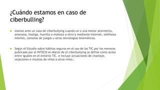 ¿Cuándo estamos en caso de
ciberbulling?
 stamos ante un caso de ciberbullying cuando un o una menor atormenta,
amenaza, hostiga, humilla o molesta a otro/a mediante Internet, teléfonos
móviles, consolas de juegos u otras tecnologías telemáticas.
 Según el Estudio sobre hábitos seguros en el uso de las TIC por los menores
publicado por el INTECO en Marzo de el ciberbullying se define como acoso
entre iguales en el entorno TIC, e incluye actuaciones de chantaje,
vejaciones e insultos de niños a otros niños..
 
