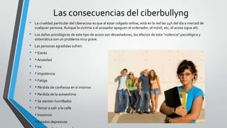 Las consecuencias del ciberbullyng
• La crueldad particular del ciberacoso es que al estar colgado online, está en la red las 24h del día a merced de
cualquier persona. Aunque la víctima o el acosador apaguen el ordenador, el móvil, etc, el acoso sigue ahí.
• Los daños psicológicos de este tipo de acoso son devastadores, los efectos de esta "violencia" psicológica y
sistemática son un problema muy grave.
• Las personas agredidas sufren:
• * Estrés
• * Ansiedad
• * Ira
• * Impotencia
• * Fatiga
• * Pérdida de confianza en sí mismos
• * Perdida de la autoestima
• * Se sienten humillados
• *Temor a salir a la calle
• * Insomnio
• * Estados depresivos
 