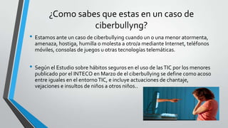 ¿Como sabes que estas en un caso de
ciberbullyng?
• Estamos ante un caso de ciberbullying cuando un o una menor atormenta,
amenaza, hostiga, humilla o molesta a otro/a mediante Internet, teléfonos
móviles, consolas de juegos u otras tecnologías telemáticas.
• Según el Estudio sobre hábitos seguros en el uso de lasTIC por los menores
publicado por el INTECO en Marzo de el ciberbullying se define como acoso
entre iguales en el entornoTIC, e incluye actuaciones de chantaje,
vejaciones e insultos de niños a otros niños..
 