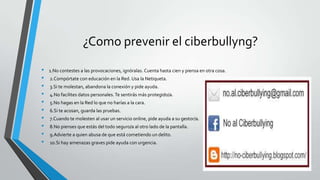 ¿Como prevenir el ciberbullyng?
• 1.No contestes a las provocaciones, ignóralas. Cuenta hasta cien y piensa en otra cosa.
• 2.Compórtate con educación en la Red. Usa la Netiqueta.
• 3.Si te molestan, abandona la conexión y pide ayuda.
• 4.No facilites datos personales.Te sentirás más protegido/a.
• 5.No hagas en la Red lo que no harías a la cara.
• 6.Si te acosan, guarda las pruebas.
• 7.Cuando te molesten al usar un servicio online, pide ayuda a su gestor/a.
• 8.No pienses que estás del todo seguro/a al otro lado de la pantalla.
• 9.Advierte a quien abusa de que está cometiendo un delito.
• 10.Si hay amenazas graves pide ayuda con urgencia.
 