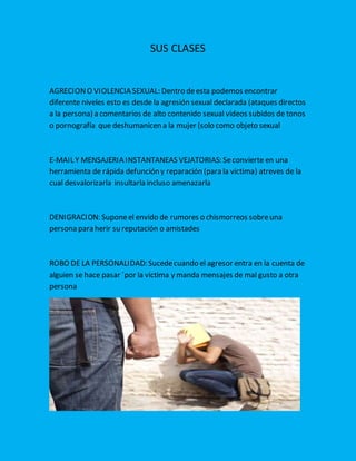 SUS CLASES
AGRECIONO VIOLENCIA SEXUAL: Dentro deesta podemos encontrar
diferente niveles esto es desde la agresión sexual declarada (ataques directos
a la persona) a comentarios de alto contenido sexual videos subidos de tonos
o pornografía que deshumanicen a la mujer (solo como objeto sexual
E-MAIL Y MENSAJERIA INSTANTANEAS VEJATORIAS: Seconvierte en una
herramienta de rápida defunción y reparación (para la victima) atreves de la
cual desvalorizarla insultarla incluso amenazarla
DENIGRACION: Suponeel envido de rumores o chismorreos sobreuna
persona para herir su reputación o amistades
ROBO DE LA PERSONALIDAD: Sucedecuando el agresor entra en la cuenta de
alguien se hace pasar ´por la victima y manda mensajes de mal gusto a otra
persona
 