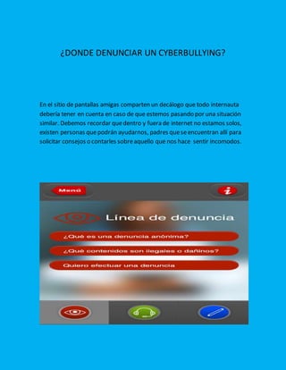¿DONDE DENUNCIAR UN CYBERBULLYING?
En el sitio de pantallas amigas comparten un decálogo que todo internauta
debería tener en cuenta en caso de que estemos pasando por una situación
similar. Debemos recordar quedentro y fuera de internet no estamos solos,
existen personas quepodrán ayudarnos, padres queseencuentran allí para
solicitar consejos o contarles sobreaquello que nos hace sentir incomodos.
 