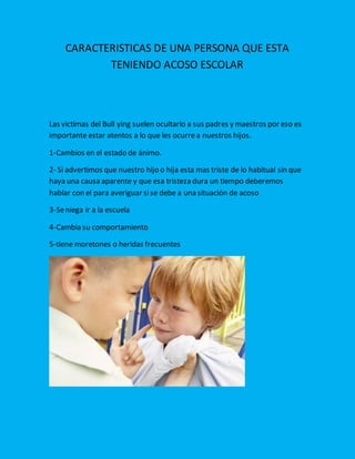 CARACTERISTICAS DE UNA PERSONA QUE ESTA
TENIENDO ACOSO ESCOLAR
Las victimas del Bull ying suelen ocultarlo a sus padres y maestros por eso es
importante estar atentos a lo que les ocurrea nuestros hijos.
1-Cambios en el estado de ánimo.
2- Si advertimos que nuestro hijo o hija esta mas triste de lo habitual sin que
haya una causa aparente y que esa tristeza dura un tiempo deberemos
hablar con el para averiguar sise debe a una situación de acoso
3-Seniega ir a la escuela
4-Cambia su comportamiento
5-tiene moretones o heridas frecuentes
 