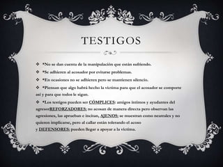 TESTIGOS
 *No se dan cuenta de la manipulación que están sufriendo.
 *Se adhieren al acosador por evitarse problemas.
 *En ocasiones no se adhieren pero se mantienen silencio.
 *Piensan que algo habrá hecho la víctima para que el acosador se comporte
así y para que todos le sigan.
 *Los testigos pueden ser CÓMPLICES: amigos íntimos y ayudantes del
agresorREFORZADORES: no acosan de manera directa pero observan las
agresiones, las aprueban e incitan, AJENOS: se muestran como neutrales y no
quieren implicarse, pero al callar están tolerando el acoso
y DEFENSORES: pueden llegar a apoyar a la víctima.
 