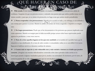 ¿QUÉ HACER EN CASO DE
CIBERBULLYING?
 Pide ayuda. Si eres menor recurre a tu padre o tu madre o, en su defecto, a una persona adulta de
confianza. Asegúrate de que esa persona conoce y entiende estas pautas para que ambos podáis remar en el
mismo sentido y para que, en su ánimo de protección, no haga cosas que acaben siendo perjudiciales.
 2) Nunca respondas a las provocaciones. Hacerlo no te ayuda en nada y, sin embargo, es un estímulo y
una ventaja para quienes te acosan. Mantén la calma y no actúes de forma exagerada o impulsiva en ningún
caso.
 3) No hagas presunciones. Puede que ni las circunstancias ni las personas que parecen implicadas sean
como aparentan. Mantén un margen para la duda razonable porque actuar sobre bases equivocadas puede
agravar los problemas y crear otros nuevos.
 4) Trata de evitar aquellos lugares en los que eres asediado en la medida de lo posible hasta que la
situación se vaya clarificando. Si se trata de redes sociales o comunidades online no te será difícil. Si el acoso
llega por el teléfono móvil, no descartes cambiar de número.
 5) Cuanto más se sepa de ti, más vulnerable eres y más variado e intenso es el daño que pueden
causarte. ¿Imaginas una mentira ridiculizándote construida sobre datos privados reales escrita en tu
muro?¿qué pasaría si alguien, haciéndose pasar por ti, insulta a tus amistades?. Es momento, por lo tanto, de
cerrar las puertas de tu vida online a personas que no son de plena confianza.
 