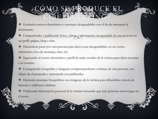 ¿CÓMO SE PRODUCE EL
CIBERBULLYING?
 Enviando correos electrónicos o mensajes desagradables con el fin de amenazar al
destinatario.
 Compartiendo o publicando fotos, videos o información desagradable de una persona en
un perfil, página, blog o chat.
 Haciéndose pasar por otra persona para decir cosas desagradables, en un correo
electrónico, foro de mensajes, chat, etc.
 Ingresando al correo electrónico o perfil de redes sociales de la víctima para dejar mensajes
a su nombre.
 Consiguiendo fotografías o imágenes comprometedoras o íntimas de otra persona, con
objeto de chantajearle y amenazarla con publicarlas.
 Haciendo montajes fotográficos con imágenes de la víctima para difundirlas a través de
Internet o teléfonos celulares.
 Publicando información personal de la víctima buscando que más personas intervengan en
el acoso.
 