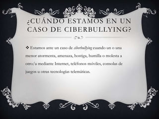 ¿CUÁNDO ESTAMOS EN UN
CASO DE CIBERBULLYING?
 Estamos ante un caso de ciberbullying cuando un o una
menor atormenta, amenaza, hostiga, humilla o molesta a
otro/a mediante Internet, teléfonos móviles, consolas de
juegos u otras tecnologías telemáticas.
 
